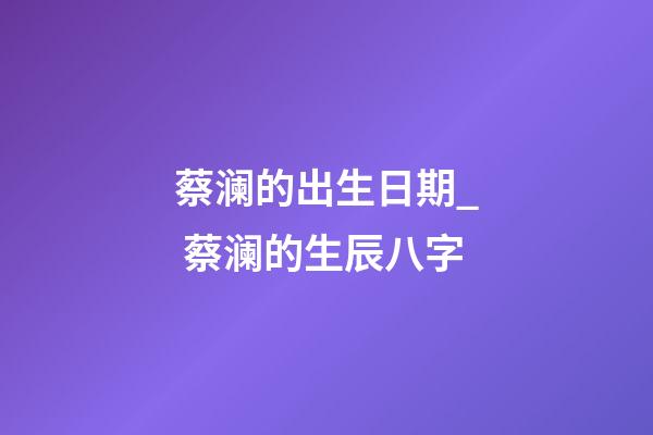 蔡澜的出生日期_ 蔡澜的生辰八字